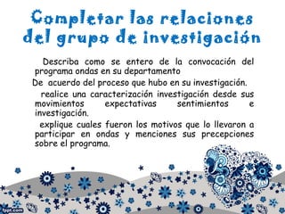 Completar las relaciones
del grupo de investigación
Describa como se entero de la convocación del
programa ondas en su departamento
De acuerdo del proceso que hubo en su investigación.
realice una caracterización investigación desde sus
movimientos expectativas sentimientos e
investigación.
explique cuales fueron los motivos que lo llevaron a
participar en ondas y menciones sus precepciones
sobre el programa.
 