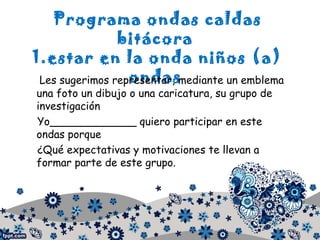 Programa ondas caldas
bitácora
1.estar en la onda niños (a)
ondasLes sugerimos representar, mediante un emblema
una foto un dibujo o una caricatura, su grupo de
investigación
Yo_____________ quiero participar en este
ondas porque
¿Qué expectativas y motivaciones te llevan a
formar parte de este grupo.
 