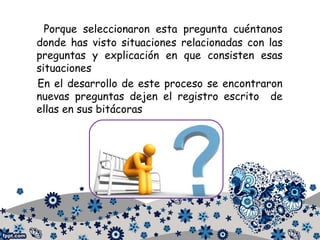 Porque seleccionaron esta pregunta cuéntanos
donde has visto situaciones relacionadas con las
preguntas y explicación en que consisten esas
situaciones
En el desarrollo de este proceso se encontraron
nuevas preguntas dejen el registro escrito de
ellas en sus bitácoras
 