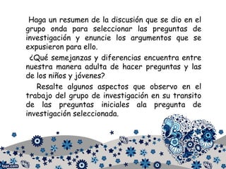 Haga un resumen de la discusión que se dio en el
grupo onda para seleccionar las preguntas de
investigación y enuncie los argumentos que se
expusieron para ello.
¿Qué semejanzas y diferencias encuentra entre
nuestra manera adulta de hacer preguntas y las
de los niños y jóvenes?
Resalte algunos aspectos que observo en el
trabajo del grupo de investigación en su transito
de las preguntas iniciales ala pregunta de
investigación seleccionada.
 