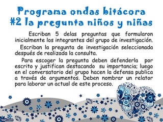 Programa ondas bitácora
#2 la pregunta niños y niñas
Escriban 5 delas preguntas que formularon
inicialmente los integrantes del grupo de investigación.
Escriban la pregunta de investigación seleccionada
después de realizada la consulta.
Para escoger la pregunta deben defenderla por
escrito y justifican destacando su importancia; luego
en el conversatorio del grupo hacen la defensa publica
a través de argumentos. Deben nombrar un relator
para laborar un actual de este proceso.
 
