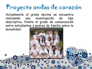 Proyecto ondas de corazón
Actualmente el grado decimo se encuentra
realizando una investigación de tipo
descriptivo, frente al grado de comunicación
entre estudiantes y padres de familia sobre la
sexualidad.
 