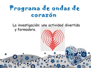 Programa de ondas de
corazón
La investigación: una actividad divertida
y formadora.
 
