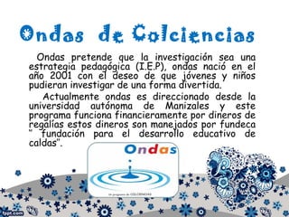 Ondas de Colciencias
Ondas pretende que la investigación sea una
estrategia pedagógica (I.E.P), ondas nació en el
año 2001 con el deseo de que jóvenes y niños
pudieran investigar de una forma divertida.
Actualmente ondas es direccionado desde la
universidad autónoma de Manizales y este
programa funciona financieramente por dineros de
regalías estos dineros son manejados por fundeca
‘’ fundación para el desarrollo educativo de
caldas’’.
 