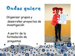 Ondas quiere
Organizar grupos y
desarrollar proyectos de
investigación
A partir de la
formulación de
preguntas
 