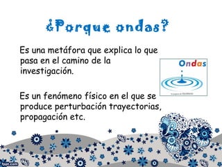 ¿Porque ondas?
Es una metáfora que explica lo que
pasa en el camino de la
investigación.
Es un fenómeno físico en el que se
produce perturbación trayectorias,
propagación etc.
 