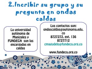 2.Incribir su grupo y su
pregunta en ondas
caldas
La universidad
autónoma de
Manizales y
FUNDECA son las
encargadas en
caldas
Los contactos son:
ondascaldas@autonoma.edu.
co
8727272. ext. 136
8727712
cmagudelo@fundeca.org.co
www.fundeca.org.co
 