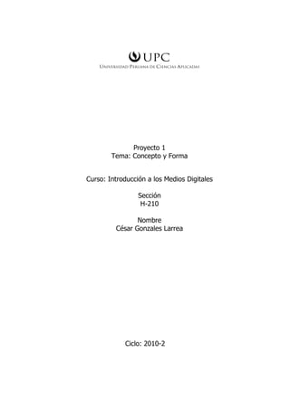 Proyecto 1
        Tema: Concepto y Forma


Curso: Introducción a los Medios Digitales

                 Sección
                  H-210

                Nombre
         César Gonzales Larrea




            Ciclo: 2010-2
 