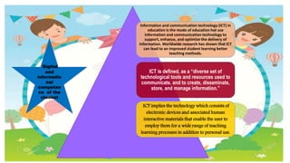 Digital
and
informatio
nal
competen
ce of the
student
Information and communication technology (ICT) in
education is the mode of education hat use
information and communication technology to
support, enhance, and optimize the delivery of
information. Worldwide research has shown that ICT
can lead to an improved student learning better
teaching methods.
ICT is defined, as a “diverse set of
technological tools and resources used to
communicate, and to create, disseminate,
store, and manage information.”
ICT implies the technology which consists of
electronic devices and associated human
interactive materials that enable the user to
employ them for a wide range of teaching
learning processes in addition to personal use.
 