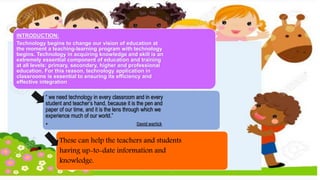 INTRODUCTION:
Technology begins to change our vision of education at
the moment a teaching-learning program with technology
begins. Technology in acquiring knowledge and skill is an
extremely essential component of education and training
at all levels: primary, secondary, higher and professional
education. For this reason, technology application in
classrooms is essential to ensuring its efficiency and
effective integration
“ we need technology in every classroom and in every
student and teacher’s hand, because it is the pen and
paper of our time, and it is the lens through which we
experience much of our world.”
• David warlick
These can help the teachers and students
having up-to-date information and
knowledge.
 