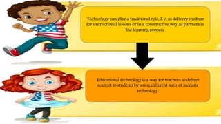 Technology can play a traditional role, I, e. as delivery medium
for instructional lessons or in a constructive way as partners in
the learning process.
Educational technology is a way for teachers to deliver
content to students by using different tools of modern
technology.
 