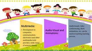 Multimedia:
• Development in
computers,
communication,
electronics and other
multimedia tools
provide a wide range
of sensory stimuli.
Audio-Visual and
Animations:
Audiovisuals, video
conferencing, short
animations, etc. can be
used in teaching learning
process.
 