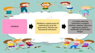 DATABASE:
Database is a good source of
materials put up by the
government, libraries and
educational institutions.
It contains extensive
information on graphic
interface, websites, electronic
page layout, graphics,
multimedia and animated
designs.
 