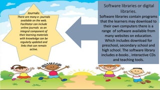 Journals:
There are many e- journals
available on the web.
Facilitator can include
online journals as an
integral component of
their learning materials
with knowledge can be
regularly updated and
links that can remain
active.
Software libraries or digital
libraries.
Software libraries contain programs
that the learners may download to
their own computers there is a
range of software available from
many websites on education.
Which includes download for
preschool, secondary school and
high school. The software library
includes e-books , interactive CDs
and teaching tools.
 