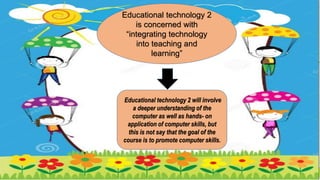 Educational technology 2
is concerned with
“integrating technology
into teaching and
learning”
Educational technology 2 will involve
a deeper understanding of the
computer as well as hands- on
application of computer skills, but
this is not say that the goal of the
course is to promote computer skills.
 