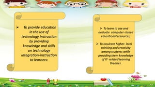  To provide education
in the use of
technology instruction
by providing
knowledge and skills
on technology
integration-instruction
to learners:
 To learn to use and
evaluate computer- based
educational resources;
 To inculcate higher- level
thinking and creativity
among students while
providing them knowledge
of IT- related learning
theories.
 