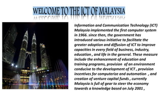 Information and Communication Technology (ICT)
Malaysia implemented the first computer system
in 1966. since then, the government has
introduced various initiative to facilitate the
greater adoption and diffusion of ICT to improve
capacities in every field of business, industry,
education , and life in the general. These measure
include the enhancement of education and
training programs, provision of an environment
conducive to the development of ICT , provision
incentives for computerize and automation , and
creation of venture capital funds , currently
Malaysia is full of gear to steer the economy
towards a knowledge based on July 2001 ,
 