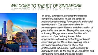 In 1981, Singapore launched the national
computerization plan to tap the power of
information technology for economic and social
developments. The plan also called for
increasing computer literacy and the creation of
jobs in this new sector. Twenty five years ago,
not many Singaporeans were familiar with
infocomm. Few had any ideas of the
opportunities offered by technology or how it
could change our life. In fact, working with a
computer was the preserve of just 850
professionals, who made up the country IT
manpower then. To the rest of us, infocomm and
computers were part of science fiction.
 