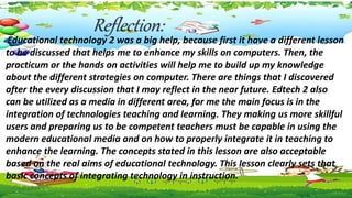 Reflection:
Educational technology 2 was a big help, because first it have a different lesson
to be discussed that helps me to enhance my skills on computers. Then, the
practicum or the hands on activities will help me to build up my knowledge
about the different strategies on computer. There are things that I discovered
after the every discussion that I may reflect in the near future. Edtech 2 also
can be utilized as a media in different area, for me the main focus is in the
integration of technologies teaching and learning. They making us more skillful
users and preparing us to be competent teachers must be capable in using the
modern educational media and on how to properly integrate it in teaching to
enhance the learning. The concepts stated in this lesson are also acceptable
based on the real aims of educational technology. This lesson clearly sets that
basic concepts of integrating technology in instruction.
 