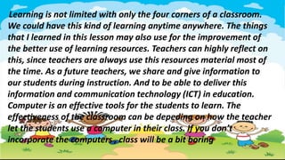 Learning is not limited with only the four corners of a classroom.
We could have this kind of learning anytime anywhere. The things
that I learned in this lesson may also use for the improvement of
the better use of learning resources. Teachers can highly reflect on
this, since teachers are always use this resources material most of
the time. As a future teachers, we share and give information to
our students during instruction. And to be able to deliver this
information and communication technology (ICT) in education.
Computer is an effective tools for the students to learn. The
effectiveness of the classroom can be depeding on how the teacher
let the students use a computer in their class. If you don’t
incorporate the computers , class will be a bit boring
 