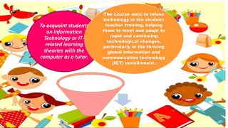 To acquaint students
on Information
Technology or IT-
related learning
theories with the
computer as a tutor;
The course aims to infuse
technology in the student-
teacher training, helping
them to meet and adapt to
rapid and continuing
technological changes,
particularly in the thriving
global information and
communication technology
(ICT) envir0nment.
 