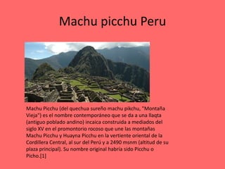 Machu picchu Peru




Machu Picchu (del quechua sureño machu pikchu, "Montaña
Vieja") es el nombre contemporáneo que se da a una llaqta
(antiguo poblado andino) incaica construida a mediados del
siglo XV en el promontorio rocoso que une las montañas
Machu Picchu y Huayna Picchu en la vertiente oriental de la
Cordillera Central, al sur del Perú y a 2490 msnm (altitud de su
plaza principal). Su nombre original habría sido Picchu o
Picho.[1]
 