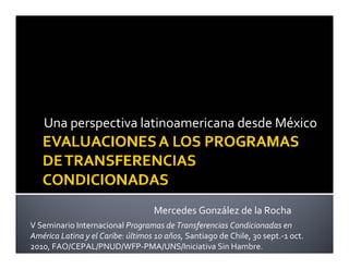 Una perspectiva latinoamericana desde México
Mercedes González de la Rocha
V Seminario Internacional Programas de Transferencias Condicionadas en
América Latina y el Caribe: últimos 10 años, Santiago de Chile, 30 sept.-1 oct.
2010, FAO/CEPAL/PNUD/WFP-PMA/UNS/Iniciativa Sin Hambre.
 