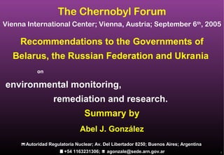 1
Recommendations to the Governments of
Belarus, the Russian Federation and Ukrania
on
environmental monitoring,
remediation and research.
Summary by
The Chernobyl Forum
Vienna International Center; Vienna, Austria; September 6th
, 2005
Abel J. González
Autoridad Regulatoria Nuclear; Av. Del Libertador 8250; Buenos Aires; ArgentinaAutoridad Regulatoria Nuclear; Av. Del Libertador 8250; Buenos Aires; Argentina
+54 1163231306;+54 1163231306;  agonzale@sede.arn.gov.aragonzale@sede.arn.gov.ar
 