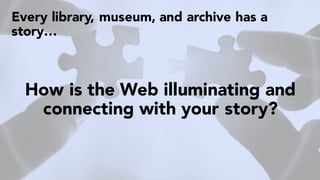 Every library, museum, and archive has a
story…
How is the Web illuminating and
connecting with your story?
 