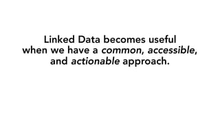 Linked Data becomes useful
when we have a common, accessible,
and actionable approach.
 