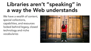 Libraries aren’t “speaking” in
a way the Web understands
We have a wealth of content,
special collections,
capabilities, and resources
locked behind legacy, closed
technology and niche
vocabularies
 