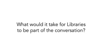 What would it take for Libraries
to be part of the conversation?
 