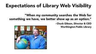 Expectations of Library Web Visibility
“When my community searches the Web for
something we have, we better show up as an option.”
- Chuck Gibson, Director & CEO
Worthington Public Library
 