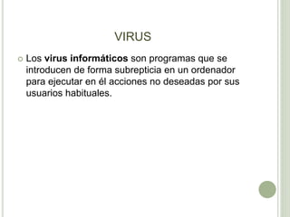 VIRUS
 Los virus informáticos son programas que se
introducen de forma subrepticia en un ordenador
para ejecutar en él acciones no deseadas por sus
usuarios habituales.
 