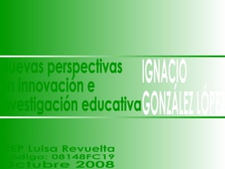 IGNACIO GONZÁLEZ LÓPEZ Nuevas perspectivas en innovación e investigación educativa CEP Luisa Revuelta Código: 08148FC19 Octubre 2008 