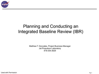 Planning and Conducting an
                       Integrated Baseline Review (IBR)


                            Matthew T. Gonzales, Project Business Manager
                                       Jet Propulsion Laboratory
                                             818-354-3629




Used with Permission                                                        Pg 1
 