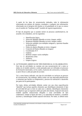 RED. Revista de Educación a Distancia. http://www.um.es/ead/red/M3/
Cómo desarrollar contenidos para la formación on line basados en objetos de aprendizaje.
González Arechabaleta, M. Página 6 de 9
A partir de los tipos de secuenciación indicados, toda la información
relacionada con número de intentos, resultados y cualquier otra información
relacionada con el progreso del alumno se irá guardando en lo que se conoce
con el nombre de “tracking model” (modelo de registro/seguimiento).
El tipo de preguntas que se pueden incluir en procesos autoformativos, de
acuerdo a los estándares, son los siguientes:
o Identificación lógica
o Selección Múltiple (Basadas en texto, imagen, audio)
o Respuesta Múltiple (Basadas en texto, imagen, audio)
o Selección múltiple (con múltiples imágenes y opciones basadas
en deslizadores)
o Orden de objetos (Basadas en texto e imagen)
o Conexión de Puntos (Basados en imagen)
o Coordenadas X-Y
o Cadenas
o Rellenar campos vacíos múltiples
o Respuestas cortas
o Números
o Grupos Lógicos
2) ACTIVIDADES ABIERTAS DE TIPO INDIVIDUAL O COLABORATIVO.
Este tipo de actividades no cuentan con una secuenciación tal y como se
indica en el modelo anterior y están pensadas para ser utilizadas en procesos
de formación tutorizados, en los cuales, el proceso de corrección y evaluación,
se prevé llevar a cabo por parte de un tutor.
Tal y como hemos indicado, este tipo de actividades no incluyen un proceso
de secuenciación. Sin embargo, deben contar con una adecuada planificación
y estructura que facilite su comprensión y proceso de realización o desarrollo
por parte de los participantes.
Por tanto, dichas actividades deberán contar con una clara especificación
“plantilla” que incluya aquellos elementos que identifiquen claramente el tipo
de actividad del que se trate en cada caso y además, identifiquen claramente
los objetivos que se requieren cubrir por parte del alumno. Especial relevancia
tendrán aquellas instrucciones dirigidas a crear actividades de tipo
colaborativo, donde la figura del tutor y su capacidad de moderar y coordinar
acciones y metodologías tendrá especial relevancia. Por tanto, se deberá tener
 
