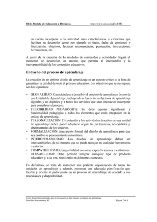 RED. Revista de Educación a Distancia. http://www.um.es/ead/red/M3/
Cómo desarrollar contenidos para la formación on line basados en objetos de aprendizaje.
González Arechabaleta, M. Página 7 de 9
en cuenta incorporar a la actividad unas características o elementos que
faciliten su desarrollo como por ejemplo el título, fecha de comienzo y
finalización, objetivos, lecturas recomendadas, puntuación, instrucciones,
herramientas, etc.
A partir de la creación de l
as unidades de contenidos y actividades llegará el
momento de desarrollar un entorno que permita el intercambio y la
interoperabilidad de los contenidos educativos.
El diseño del proceso de aprendizaje
La creación de un óptimo diseño de aprendizaje es un aspecto crítico a la hora de
garantizar la calidad de todo el proceso educativo. Los objetivos que se persiguen,
son los siguientes:
- GLOBALIDAD: Capacidad para describir el proceso de aprendizaje dentro de
una Unidad de Aprendizaje, incluyendo referencias a objetivos de aprendizaje
digitales y no digitales y a todos los servicios que sean necesarios incorporar
para completar el proceso.
- FLEXIBILIDAD PEDAGÓGICA: Se debe aportar significado y
funcionalidad pedagógica a todos los elementos que están integrados en la
unidad de aprendizaje.
- PERSONALIZACIÓN:El contenido y las actividades descritas en una unidad
de aprendizaje deben poder adaptarse según las preferencias, necesidades y
circunstancias de los usuarios.
- FORMALIZACIÓN: descripción formal del diseño de aprendizaje para que
sea posible su procesamiento automático.
- INTEROPERABILIDAD: Los diseños de aprendizaje deben ser
intercambiables, de tal manera que se pueda trabajar en cualquier herramienta
o entorno.
- COMPATIBILIDAD:Compatibilidad con otras especificaciones o estándares.
- REUSABILIDAD: Debe permitir integrar cualquier tipo de producto
educativo y, a su vez, reutilizarlo en diferentes contextos.
En definitiva, se trata de mantener una perfecta organización de todas las
unidades de aprendizaje y además, presentar una adecuada planificación que
facilite y oriente al participante en su proceso de aprendizaje de acuerdo a sus
necesidades y disponibilidad.
 