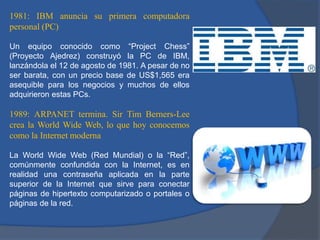 1981: IBM anuncia su primera computadora
personal (PC)
Un equipo conocido como “Project Chess”
(Proyecto Ajedrez) construyó la PC de IBM,
lanzándola el 12 de agosto de 1981. A pesar de no
ser barata, con un precio base de US$1,565 era
asequible para los negocios y muchos de ellos
adquirieron estas PCs.

1989: ARPANET termina. Sir Tim Berners-Lee
crea la World Wide Web, lo que hoy conocemos
como la Internet moderna
La World Wide Web (Red Mundial) o la “Red”,
comúnmente confundida con la Internet, es en
realidad una contraseña aplicada en la parte
superior de la Internet que sirve para conectar
páginas de hipertexto computarizado o portales o
páginas de la red.

 