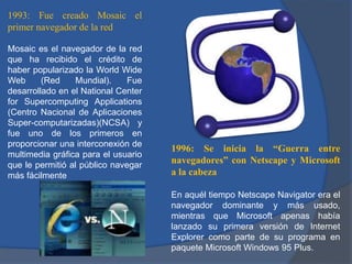 1993: Fue creado Mosaic el
primer navegador de la red
Mosaic es el navegador de la red
que ha recibido el crédito de
haber popularizado la World Wide
Web
(Red
Mundial).
Fue
desarrollado en el National Center
for Supercomputing Applications
(Centro Nacional de Aplicaciones
Super-computarizadas)(NCSA) y
fue uno de los primeros en
proporcionar una interconexión de
multimedia gráfica para el usuario
que le permitió al público navegar
más fácilmente

1996: Se inicia la “Guerra entre
navegadores” con Netscape y Microsoft
a la cabeza
En aquél tiempo Netscape Navigator era el
navegador dominante y más usado,
mientras que Microsoft apenas había
lanzado su primera versión de Internet
Explorer como parte de su programa en
paquete Microsoft Windows 95 Plus.

 