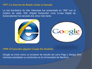 1997: La Internet de Banda Ancha es lanzada
La red doméstica de Alta Velocidad fue presentada en 1997 con el
módem de cable. DSL (Digital Subscriber Line) (Línea Digital de
Subscriptores) fue lanzada dos años más tarde.

1998: El buscador gigante Google fue fundado
Google se inició como un proyecto de estudio de Larry Page y Sergey Brin
mientras estudiaban su doctorado en la Universidad de Stanford.

 