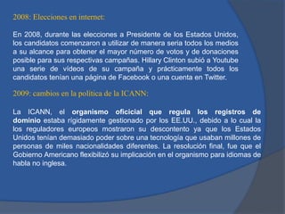 2008: Elecciones en internet:
En 2008, durante las elecciones a Presidente de los Estados Unidos,
los candidatos comenzaron a utilizar de manera seria todos los medios
a su alcance para obtener el mayor número de votos y de donaciones
posible para sus respectivas campañas. Hillary Clinton subió a Youtube
una serie de vídeos de su campaña y prácticamente todos los
candidatos tenían una página de Facebook o una cuenta en Twitter.

2009: cambios en la política de la ICANN:
La ICANN, el organismo oficicial que regula los registros de
dominio estaba rígidamente gestionado por los EE.UU., debido a lo cual la
los reguladores europeos mostraron su descontento ya que los Estados
Unidos tenían demasiado poder sobre una tecnología que usaban millones de
personas de miles nacionalidades diferentes. La resolución final, fue que el
Gobierno Americano flexibilizó su implicación en el organismo para idiomas de
habla no inglesa.

 