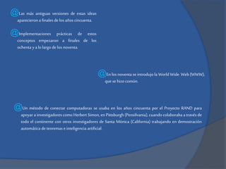 @Las más antiguas versiones de estas ideas
aparecieron a finales de los años cincuenta.

@Implementaciones

prácticas de estos
conceptos empezaron a finales de los
ochenta y a lo largo de los noventa.

@En los noventa se introdujo la World Wide Web (WWW),
que se hizo común.

@Un método de conectar computadoras se usaba en los años cincuenta por el Proyecto RAND para

apoyar a investigadores como Herbert Simon, en Pittsburgh (Pensilvania), cuando colaboraba a través de
todo el continente con otros investigadores de Santa Mónica (California) trabajando en demostración
automática de teoremas e inteligencia artificial.

 
