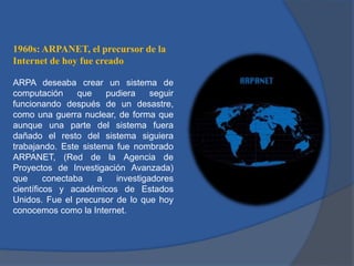 1960s: ARPANET, el precursor de la
Internet de hoy fue creado
ARPA deseaba crear un sistema de
computación
que
pudiera
seguir
funcionando después de un desastre,
como una guerra nuclear, de forma que
aunque una parte del sistema fuera
dañado el resto del sistema siguiera
trabajando. Este sistema fue nombrado
ARPANET, (Red de la Agencia de
Proyectos de Investigación Avanzada)
que
conectaba
a
investigadores
científicos y académicos de Estados
Unidos. Fue el precursor de lo que hoy
conocemos como la Internet.

 
