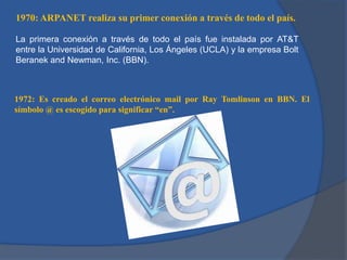 1970: ARPANET realiza su primer conexión a través de todo el país.
La primera conexión a través de todo el país fue instalada por AT&T
entre la Universidad de California, Los Ángeles (UCLA) y la empresa Bolt
Beranek and Newman, Inc. (BBN).

1972: Es creado el correo electrónico mail por Ray Tomlinson en BBN. El
símbolo @ es escogido para significar “en”.

 