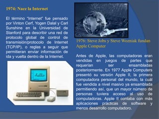 1974: Nace la Internet
El término “Internet” fue pensado
por Vinton Cerf, Yogen Dalal y Carl
Sunshine en la Universidad de
Stanford para describir una red de
protocolo global de control de
transmisión/protocolo de Internet
(TCP/IP), o reglas a seguir que
permitieran enviar información de
ida y vuelta dentro de la Internet.

1976: Steve Jobs y Steve Wozniak fundan
Apple Computer
Antes de Apple, las computadoras eran
vendidas en juegos de partes que
requerían
ser
ensambladas
posteriormente. En 1977 Apple Computers
presentó su versión Apple II, la primera
computadora personal del mundo, la cuál
fue vendida a nivel masivo ya ensamblada
permitiendo así, que un mayor número de
personas tuviera acceso al uso de
computadoras. Apple II contaba con más
aplicaciones prácticas de software y
menos desarrollo computadoro.

 