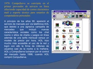 1979: CompuServe se convierte en el
primer proveedor de servicio en línea
ofreciendo capacidad de correo electrónico
mail y soporte técnico para usuarios de
computadoras personales
A principio de los años 90, apareció el
servicio de marcado por vía telefónica AOL
que debido a una agresiva campaña de
mercadeo
que
incluyó
nuevas
característica sociales como los chat
rooms o sitios de charla y juegos en línea
además de una tarifa mensual versus un
modelo de precio por hora, AOL hizo
mucho más accesible el uso de la red y
logró con ello la firma de millones de
usuarios casi de la noche a la mañana.
AOL y CompuServe lucharon por el control
del mercado hasta 1998, cuando AOL
compró CompuServe.

 