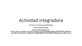 Actividad integradora
6. Crear un recurso multimedia
Eva Gonzalez Arjon
Grupo: M1C3G50-112-
https://docs.google.com/presentation/d/14590w8evXXMuy80NZYtF6uAlHGtxv
-gr/edit?usp=share_link&ouid=106654800718531889974&rtpof=true&sd=true
 