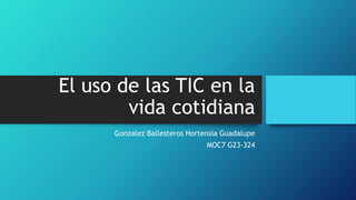 El uso de las TIC en la
vida cotidiana
Gonzalez Ballesteros Hortensia Guadalupe
MOC7 G23-324
 