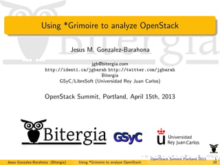 Using *Grimoire to analyze OpenStack

                                     Jesus M. Gonzalez-Barahona

                                        jgb@bitergia.com
                     http://identi.ca/jgbarah http://twitter.com/jgbarah
                                            Bitergia
                           GSyC/LibreSoft (Universidad Rey Juan Carlos)


                     OpenStack Summit, Portland, April 15th, 2013




                                                                              OpenStack Summit Portland 2013    1/
Jesus Gonzalez-Barahona (Bitergia)     Using *Grimoire to analyze OpenStack                                    20
 